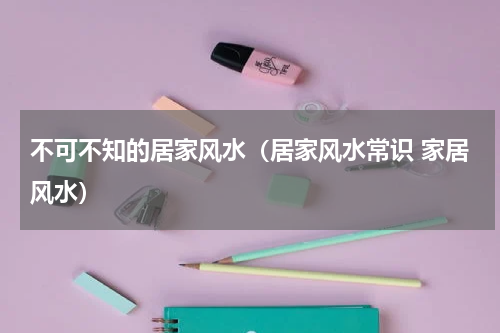 不可不知的居家风水（居家风水常识 家居风水）