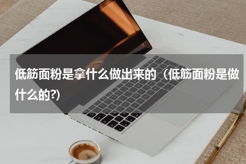 低筋面粉是拿什么做出来的(低筋面粉是做什么的?)