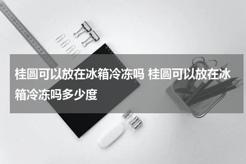 桂圆可以放在冰箱冷冻吗 桂圆可以放在冰箱冷冻吗多少度