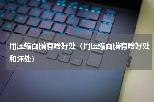 用压缩面膜有啥好处（用压缩面膜有啥好处和坏处）