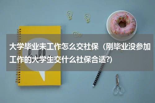 大学毕业未工作怎么交社保（刚毕业没参加工作的大学生交什么社保合适?）