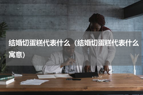 结婚切蛋糕代表什么（结婚切蛋糕代表什么寓意）