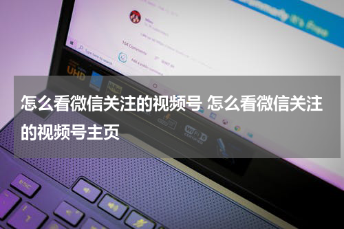 怎么看微信关注的视频号 怎么看微信关注的视频号主页