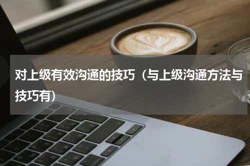 对上级有效沟通的技巧（与上级沟通方法与技巧有）