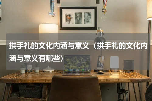 拱手礼的文化内涵与意义（拱手礼的文化内涵与意义有哪些）