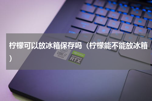 柠檬可以放冰箱保存吗(柠檬能不能放冰箱)