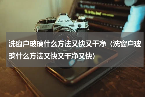洗窗户玻璃什么方法又快又干净（洗窗户玻璃什么方法又快又干净又快）