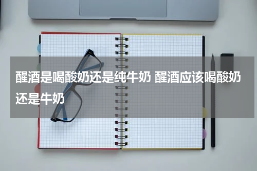 醒酒是喝酸奶还是纯牛奶 醒酒应该喝酸奶还是牛奶