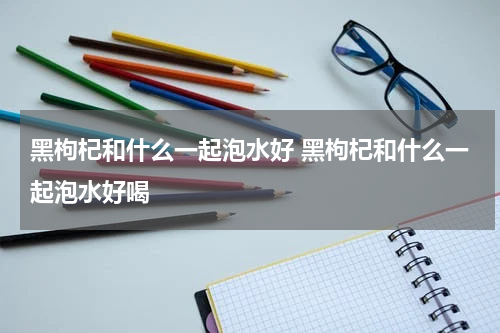 黑枸杞和什么一起泡水好 黑枸杞和什么一起泡水好喝