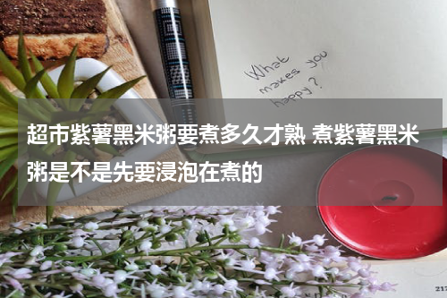超市紫薯黑米粥要煮多久才熟 煮紫薯黑米粥是不是先要浸泡在煮的