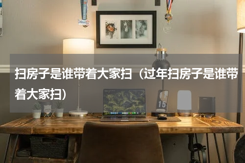 扫房子是谁带着大家扫（过年扫房子是谁带着大家扫）