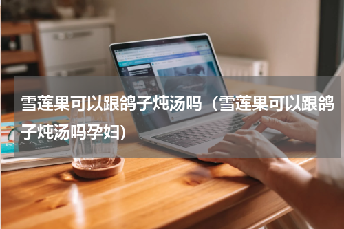 雪莲果可以跟鸽子炖汤吗（雪莲果可以跟鸽子炖汤吗孕妇）