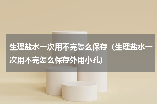 生理盐水一次用不完怎么保存（生理盐水一次用不完怎么保存外用小孔）