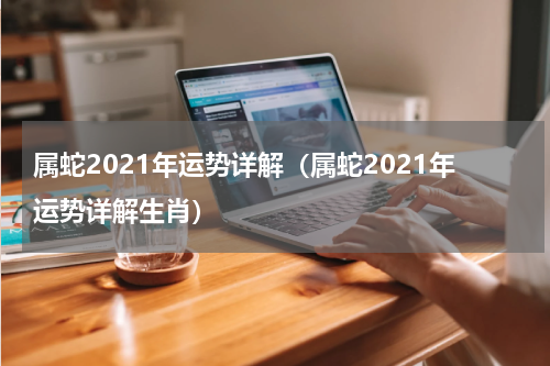 属蛇2021年运势详解（属蛇2021年运势详解生肖）