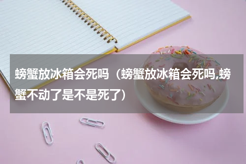 螃蟹放冰箱会死吗（螃蟹放冰箱会死吗,螃蟹不动了是不是死了）