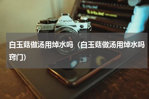 白玉菇做汤用焯水吗（白玉菇做汤用焯水吗窍门）