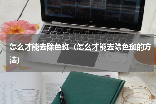 怎么才能去除色斑（怎么才能去除色斑的方法）