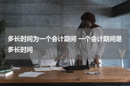 多长时间为一个会计期间 一个会计期间是多长时间