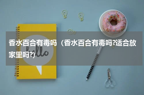 香水百合有毒吗（香水百合有毒吗?适合放家里吗?）