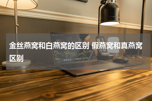 金丝燕窝和白燕窝的区别 假燕窝和真燕窝区别