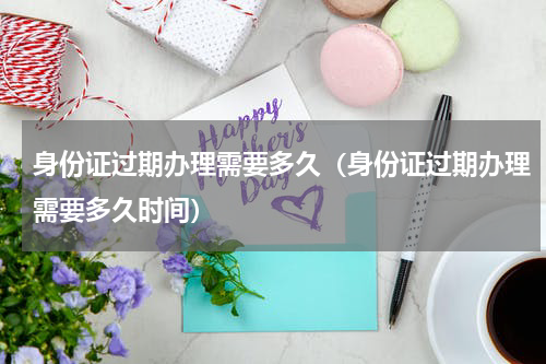 身份证过期办理需要多久（身份证过期办理需要多久时间）