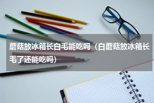 蘑菇放冰箱长白毛能吃吗（白蘑菇放冰箱长毛了还能吃吗）