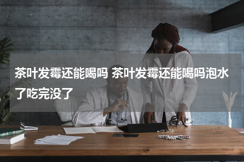 茶叶发霉还能喝吗 茶叶发霉还能喝吗泡水了吃完没了