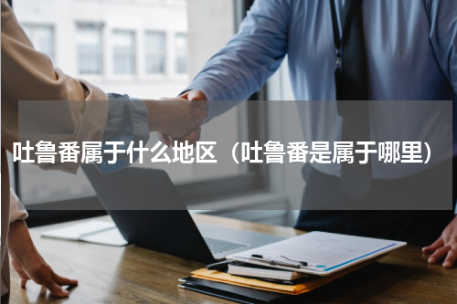 吐鲁番属于什么地区（吐鲁番是属于哪里）