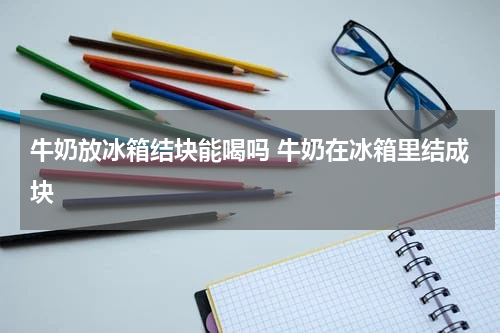 牛奶放冰箱结块能喝吗 牛奶在冰箱里结成块