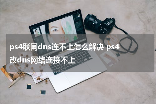 ps4联网dns连不上怎么解决 ps4改dns网络连接不上