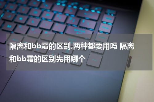 隔离和bb霜的区别,两种都要用吗 隔离和bb霜的区别先用哪个