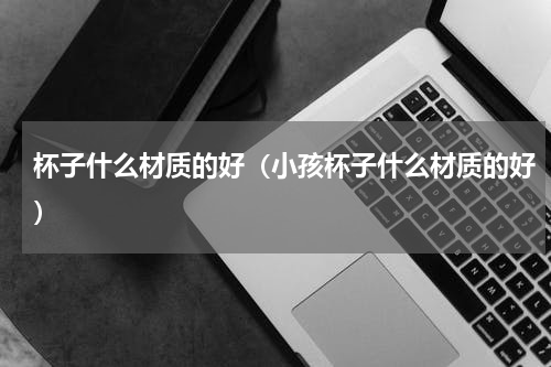 杯子什么材质的好（小孩杯子什么材质的好）