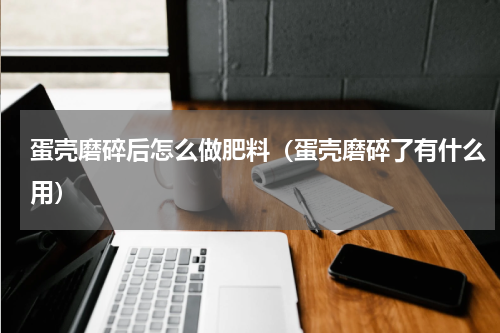 蛋壳磨碎后怎么做肥料（蛋壳磨碎了有什么用）