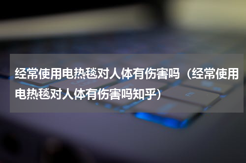 经常使用电热毯对人体有伤害吗（经常使用电热毯对人体有伤害吗知乎）