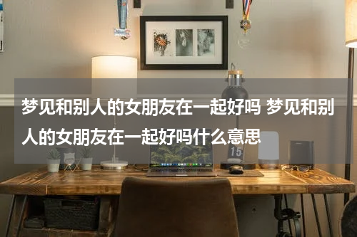 梦见和别人的女朋友在一起好吗 梦见和别人的女朋友在一起好吗什么意思