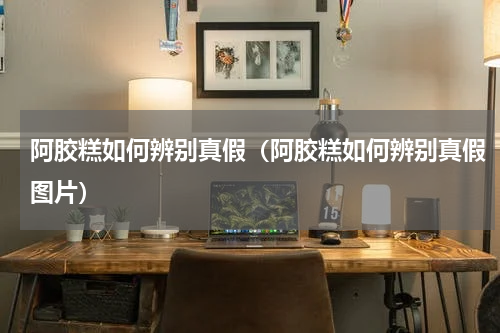 阿胶糕如何辨别真假（阿胶糕如何辨别真假图片）