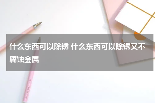什么东西可以除锈 什么东西可以除锈又不腐蚀金属