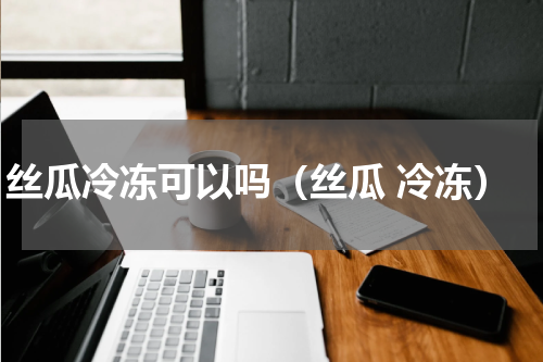 丝瓜冷冻可以吗（丝瓜 冷冻）