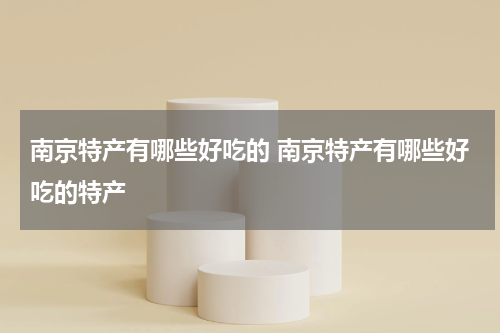 南京特产有哪些好吃的 南京特产有哪些好吃的特产