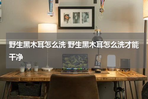 野生黑木耳怎么洗 野生黑木耳怎么洗才能干净