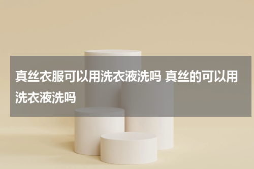 真丝衣服可以用洗衣液洗吗 真丝的可以用洗衣液洗吗