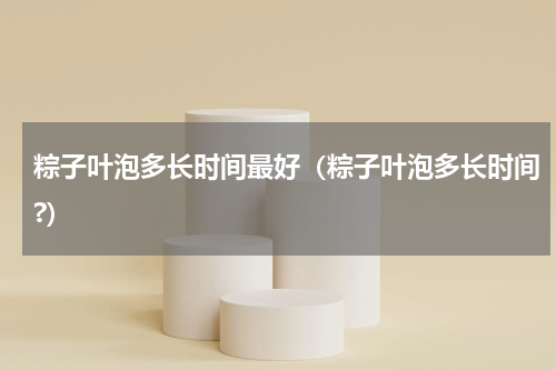 粽子叶泡多长时间最好（粽子叶泡多长时间?）