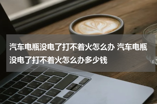 汽车电瓶没电了打不着火怎么办 汽车电瓶没电了打不着火怎么办多少钱