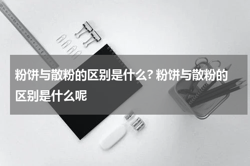 粉饼与散粉的区别是什么? 粉饼与散粉的区别是什么呢