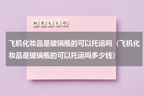 飞机化妆品是玻璃瓶的可以托运吗（飞机化妆品是玻璃瓶的可以托运吗多少钱）