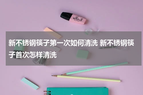 新不锈钢筷子第一次如何清洗 新不锈钢筷子首次怎样清洗