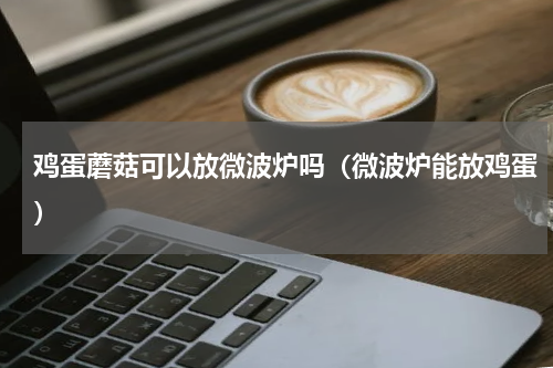 鸡蛋蘑菇可以放微波炉吗（微波炉能放鸡蛋）