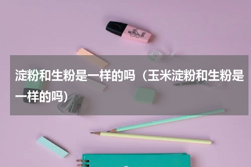 淀粉和生粉是一样的吗（玉米淀粉和生粉是一样的吗）