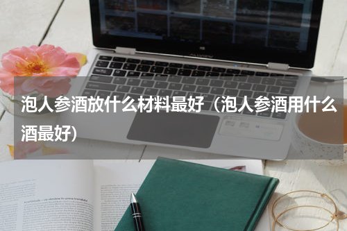 泡人参酒放什么材料最好（泡人参酒用什么酒最好）