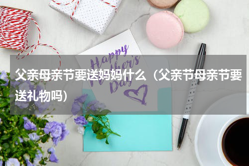 父亲母亲节要送妈妈什么(父亲节母亲节要送礼物吗)
